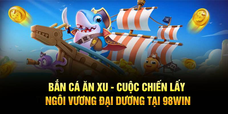 Bắn cá ăn xu - Cuộc chiến lấy ngôi vương đại dương tại 98Win